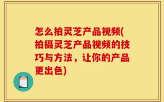 怎么拍灵芝产品视频(拍摄灵芝产品视频的技巧与方法，让你的产品更出色)