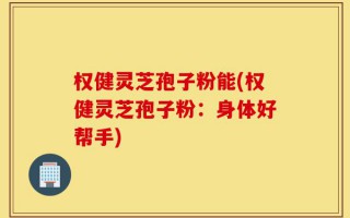 权健灵芝孢子粉能(权健灵芝孢子粉：身体好帮手)