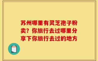 苏州哪里有灵芝孢子粉卖？你旅行去过哪里分享下你旅行去过的地方