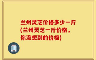 兰州灵芝价格多少一斤(兰州灵芝一斤价格，你没想到的价格)