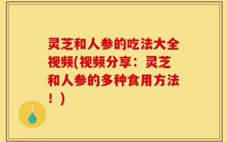 灵芝和人参的吃法大全视频(视频分享：灵芝和人参的多种食用方法！)
