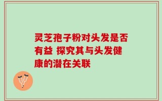 灵芝孢子粉对头发是否有益 探究其与头发健康的潜在关联