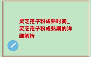 灵芝孢子粉成熟时间_灵芝孢子粉成熟期的详细解析