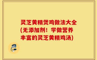 灵芝黄精煲鸡做法大全(无添加剂！学做营养丰富的灵芝黄精鸡汤)