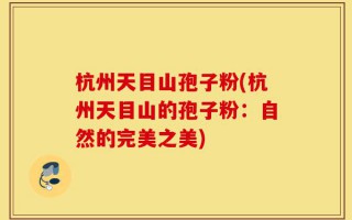杭州天目山孢子粉(杭州天目山的孢子粉：自然的完美之美)