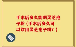 手术后多久能喝灵芝孢子粉 (手术后多久可以饮用灵芝孢子粉？)