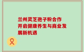 兰州灵芝孢子粉合作 开启健康养生与商业发展新机遇