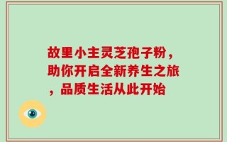 故里小主灵芝孢子粉，助你开启全新养生之旅，品质生活从此开始