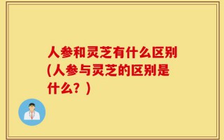 人参和灵芝有什么区别(人参与灵芝的区别是什么？)