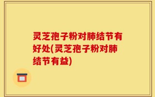 灵芝孢子粉对肺结节有好处(灵芝孢子粉对肺结节有益)