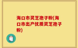 海口市灵芝孢子粉(海口市出产优质灵芝孢子粉)
