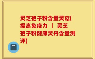 灵芝孢子粉含量灵菇(提高免疫力 ｜ 灵芝孢子粉健康灵丹含量测评)