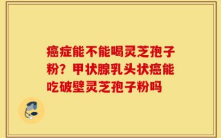 癌症能不能喝灵芝孢子粉？甲状腺乳头状癌能吃破壁灵芝孢子粉吗
