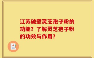 江苏破壁灵芝孢子粉的功能？了解灵芝孢子粉的功效与作用？