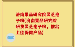 济南果品研究院灵芝孢子粉(济南果品研究院研发灵芝孢子粉，推出上佳保健产品)