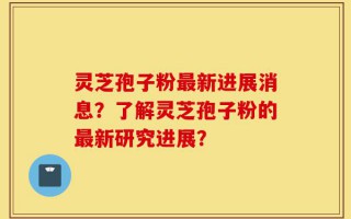 灵芝孢子粉最新进展消息？了解灵芝孢子粉的最新研究进展？