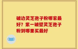 破边灵芝孢子粉哪家最好？紫一破壁灵芝孢子粉到哪里买最好