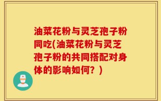 油菜花粉与灵芝孢子粉同吃(油菜花粉与灵芝孢子粉的共同搭配对身体的影响如何？)