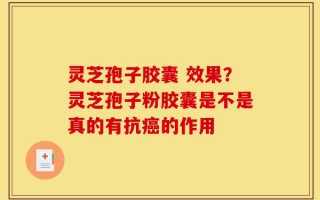 灵芝孢子胶囊 效果？灵芝孢子粉胶囊是不是真的有抗癌的作用