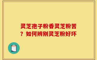灵芝孢子粉香灵芝粉苦？如何辨别灵芝粉好坏