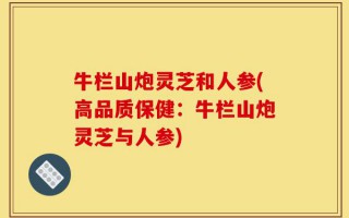 牛栏山炮灵芝和人参(高品质保健：牛栏山炮灵芝与人参)