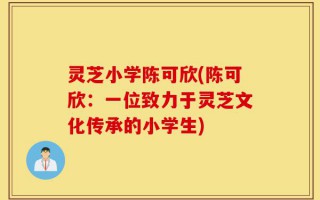 灵芝小学陈可欣(陈可欣：一位致力于灵芝文化传承的小学生)