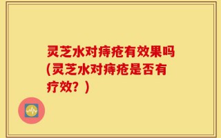 灵芝水对痔疮有效果吗(灵芝水对痔疮是否有疗效？)