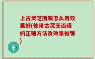 上古灵芝面膜怎么用效果好(使用古灵芝面膜的正确方法及效果推荐)