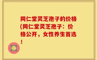 同仁堂灵芝孢子的价格(同仁堂灵芝孢子：价格公开，女性养生首选！