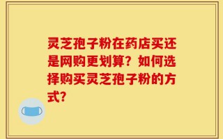 灵芝孢子粉在药店买还是网购更划算？如何选择购买灵芝孢子粉的方式？