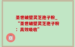圣世破壁灵芝孢子粉_“圣世破壁灵芝孢子粉：高效吸收”