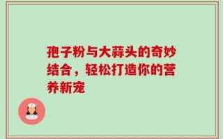 孢子粉与大蒜头的奇妙结合，轻松打造你的营养新宠