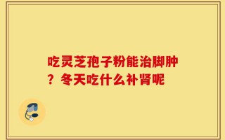 吃灵芝孢子粉能治脚肿？冬天吃什么补肾呢