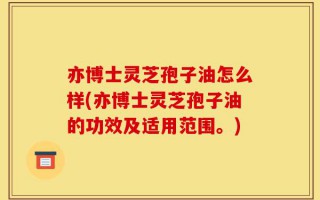 亦博士灵芝孢子油怎么样(亦博士灵芝孢子油的功效及适用范围。)