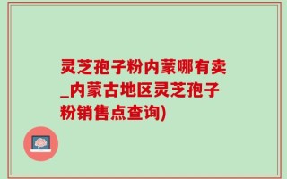 灵芝孢子粉内蒙哪有卖_内蒙古地区灵芝孢子粉销售点查询)