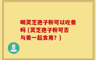喝灵芝孢子粉可以吃姜吗 (灵芝孢子粉可否与姜一起食用？)