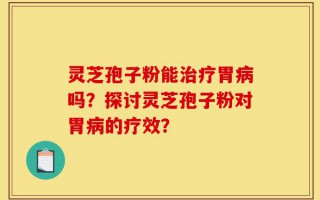 灵芝孢子粉能治疗胃病吗？探讨灵芝孢子粉对胃病的疗效？