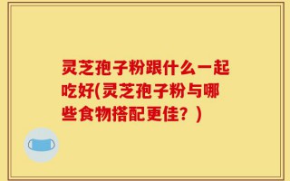 灵芝孢子粉跟什么一起吃好(灵芝孢子粉与哪些食物搭配更佳？)
