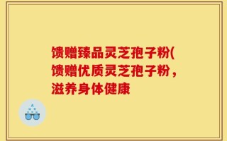 馈赠臻品灵芝孢子粉(馈赠优质灵芝孢子粉，滋养身体健康