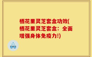 栖花里灵芝套盒功效(栖花里灵芝套盒：全面增强身体免疫力!)