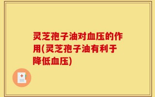 灵芝孢子油对血压的作用(灵芝孢子油有利于降低血压)