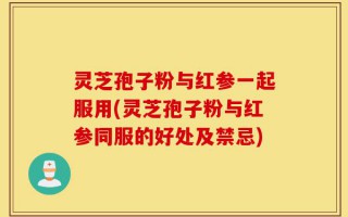 灵芝孢子粉与红参一起服用(灵芝孢子粉与红参同服的好处及禁忌)