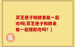 灵芝孢子和酵素能一起吃吗(灵芝孢子和酵素能一起搭配吃吗？)