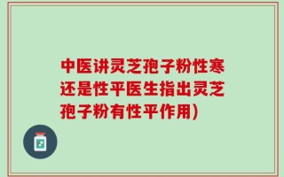 中医讲灵芝孢子粉性寒还是性平医生指出灵芝孢子粉有性平作用)