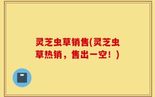 灵芝虫草销售(灵芝虫草热销，售出一空！)