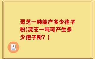 灵芝一吨能产多少孢子粉(灵芝一吨可产生多少孢子粉？)