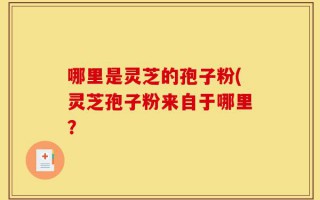 哪里是灵芝的孢子粉(灵芝孢子粉来自于哪里？