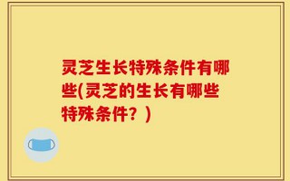 灵芝生长特殊条件有哪些(灵芝的生长有哪些特殊条件？)