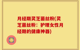 月经期灵芝菌丝粉(灵芝菌丝粉：护理女性月经期的健康神器)