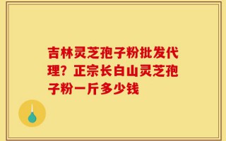吉林灵芝孢子粉批发代理？正宗长白山灵芝孢子粉一斤多少钱